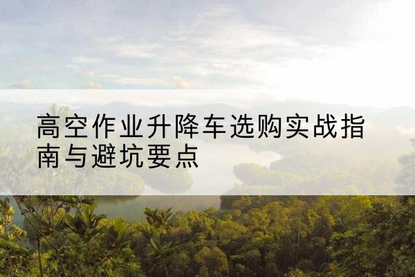 渠县升降车怎么选-高空作业升降车选购实战指南与避坑要点