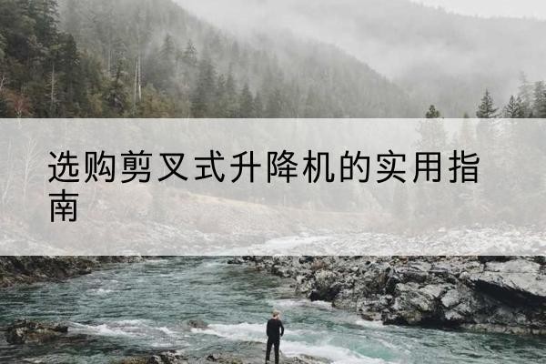 渠县剪叉式升降机怎么选-选购剪叉式升降机的实用指南