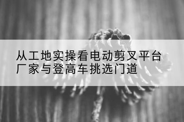 渠县电动剪叉升降平台厂家-从工地实操看电动剪叉平台厂家与登高车挑选门道