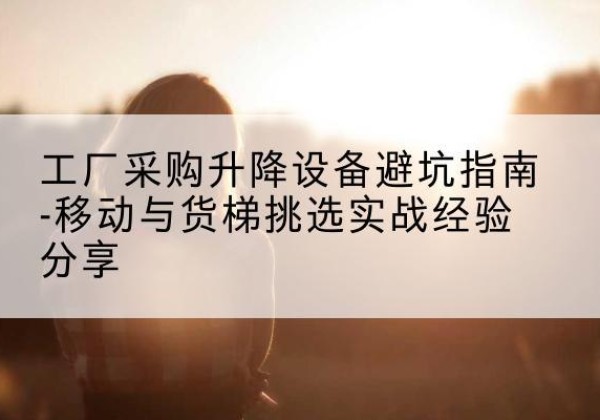 渠县移动式升降机怎么选-工厂采购升降设备避坑指南-移动与货梯挑选实战经验分享