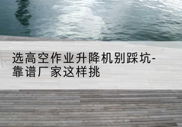 渠县剪叉式升降机厂家-选高空作业升降机别踩坑-靠谱厂家这样挑