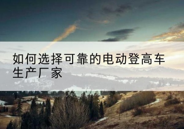 渠县电动登高车厂家-如何选择可靠的电动登高车生产厂家