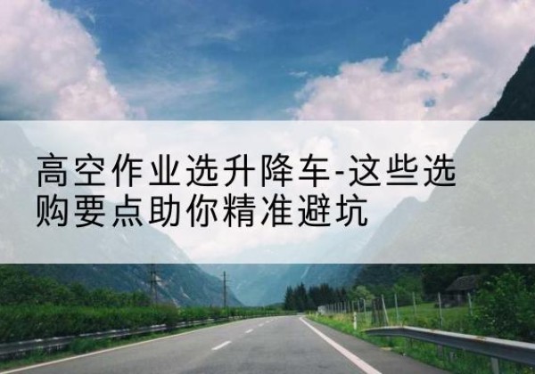 渠县升降车厂家-高空作业选升降车-这些选购要点助你*避坑