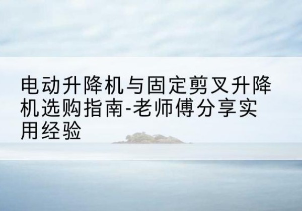 渠县电动升降机怎么选-电动升降机与固定剪叉升降机选购指南-老师傅分享实用经验