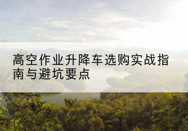渠县升降车怎么选-高空作业升降车选购实战指南与避坑要点