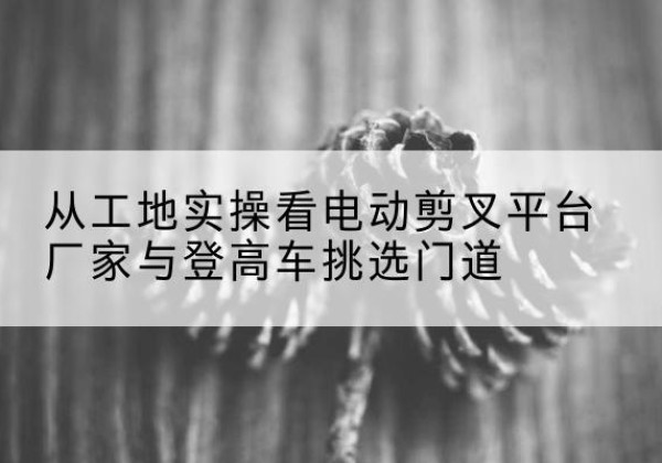 渠县电动剪叉升降平台厂家-从工地实操看电动剪叉平台厂家与登高车挑选门道