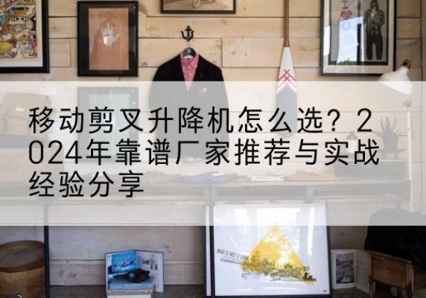 渠县升降平台厂家推荐-移动剪叉升降机怎么选？2024年靠谱厂家推荐与实战经验分享