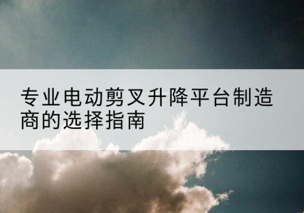 渠县电动剪叉升降平台厂家-专业电动剪叉升降平台制造商的选择指南